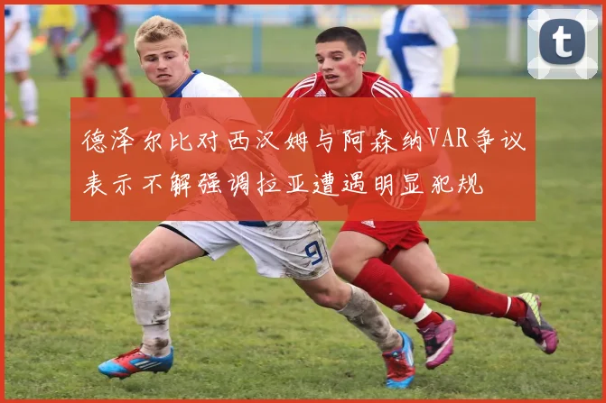 德泽尔比对西汉姆与阿森纳VAR争议表示不解强调拉亚遭遇明显犯规