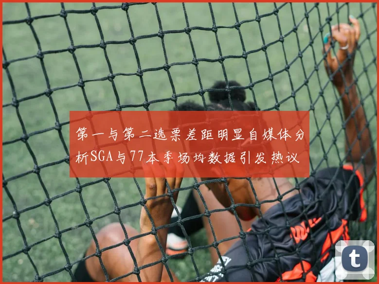 第一与第二选票差距明显自媒体分析SGA与77本季场均数据引发热议