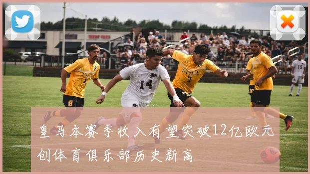 皇马本赛季收入有望突破12亿欧元创体育俱乐部历史新高