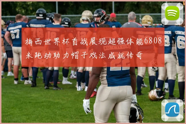 梅西世界杯首战展现超强体能6808米跑动助力帽子戏法成就传奇