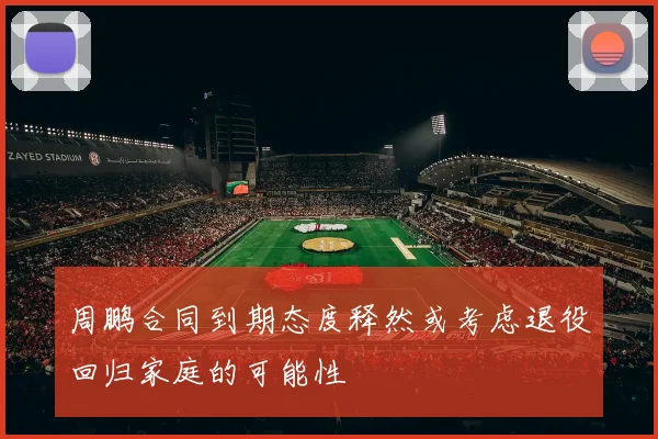 周鹏合同到期态度释然或考虑退役回归家庭的可能性