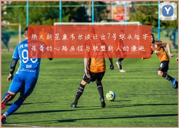 热火新星康韦尔谈让出7号球衣给字母哥的心路历程与联盟新人的谦逊态度