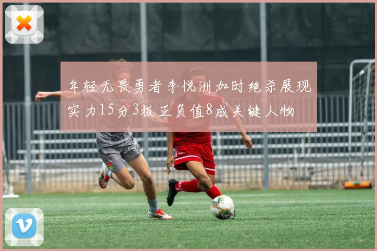 年轻无畏勇者李悦洲加时绝杀展现实力15分3板正负值8成关键人物