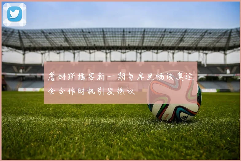 詹姆斯播客新一期与库里畅谈奥运会合作时机引发热议