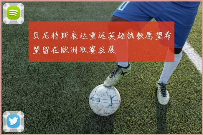 贝尼特斯表达重返英超执教愿望希望留在欧洲联赛发展