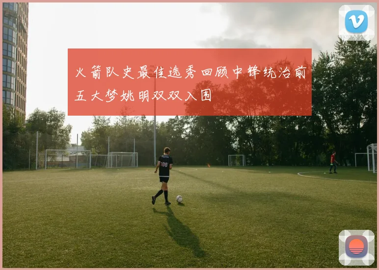 火箭队史最佳选秀回顾中锋统治前五大梦姚明双双入围
