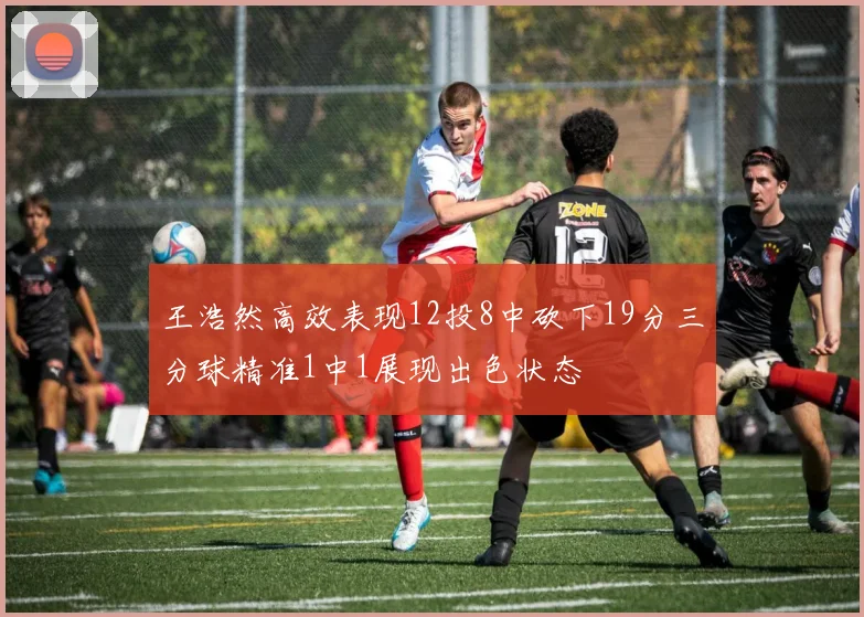 王浩然高效表现12投8中砍下19分三分球精准1中1展现出色状态