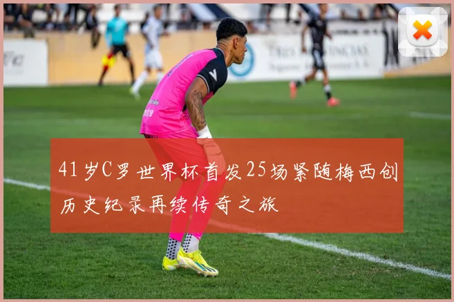 41岁C罗世界杯首发25场紧随梅西创历史纪录再续传奇之旅