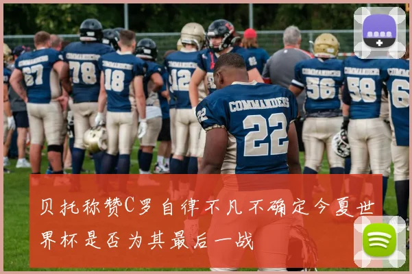 贝托称赞C罗自律不凡不确定今夏世界杯是否为其最后一战