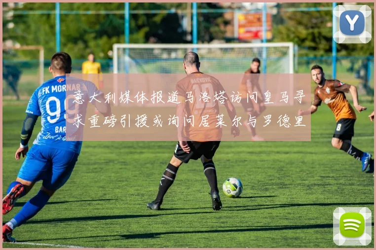意大利媒体报道马洛塔访问皇马寻求重磅引援或询问居莱尔与罗德里戈