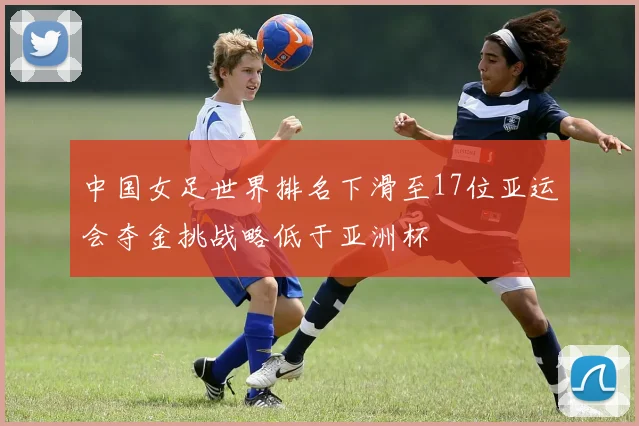 中国女足世界排名下滑至17位亚运会夺金挑战略低于亚洲杯
